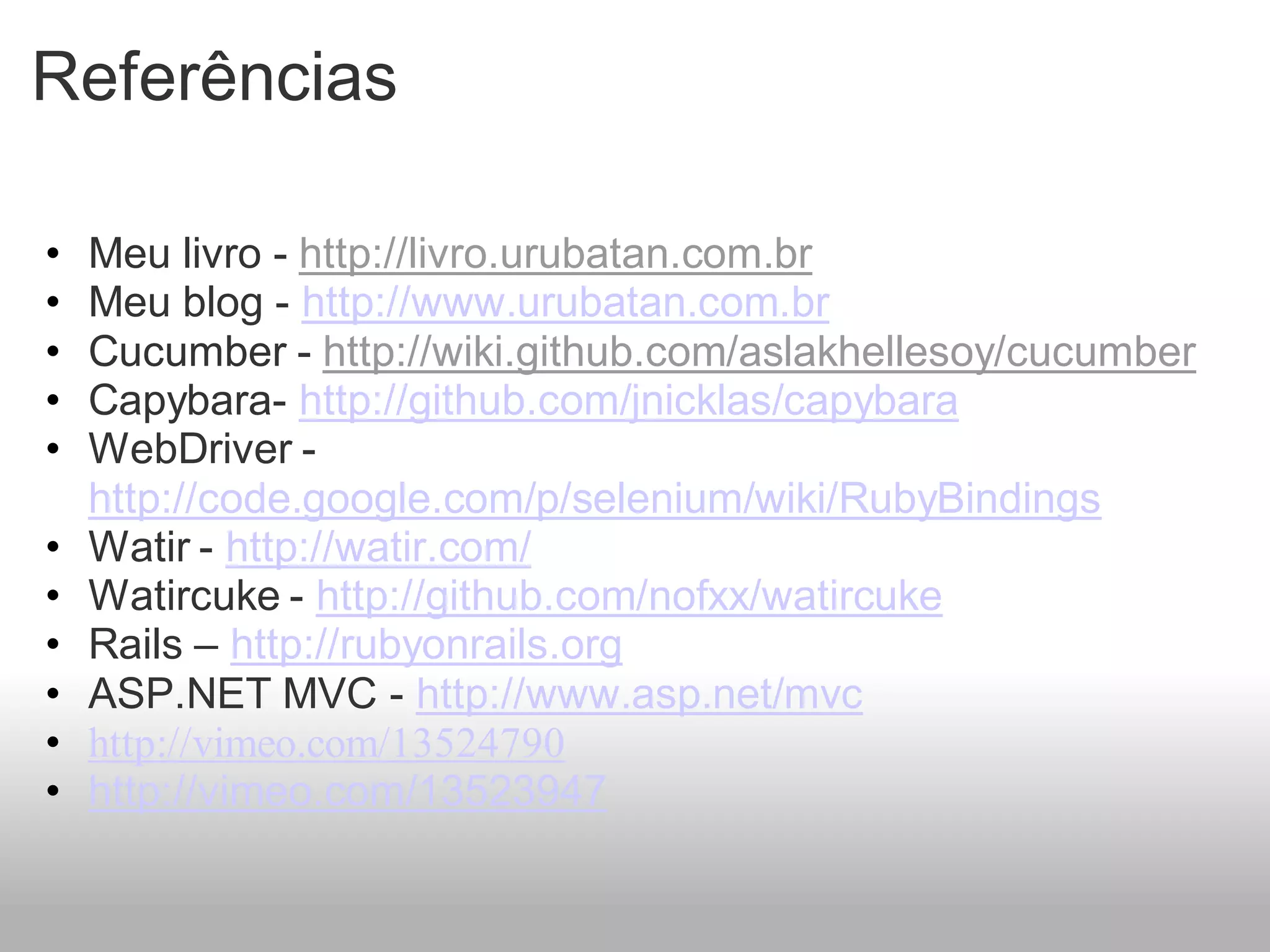 Referências

•   Meu livro - http://livro.urubatan.com.br
•   Meu blog - http://www.urubatan.com.br
•   Cucumber - http://wiki.github.com/aslakhellesoy/cucumber
•   Capybara- http://github.com/jnicklas/capybara
•   WebDriver -
    http://code.google.com/p/selenium/wiki/RubyBindings
•   Watir - http://watir.com/
•   Watircuke - http://github.com/nofxx/watircuke
•   Rails – http://rubyonrails.org
•   ASP.NET MVC - http://www.asp.net/mvc
•   http://vimeo.com/13524790
•   http://vimeo.com/13523947
 