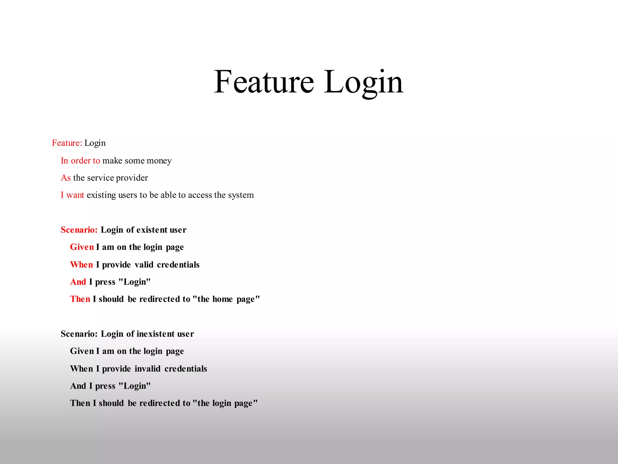 Feature Login
Feature: Login
  In order to make some money
  As the service provider
  I want existing users to be able to access the system


  Scenario: Login of existent user
    Given I am on the login page
    When I provide valid credentials
    And I press "Login"
    Then I should be redirected to "the home page"


  Scenario: Login of inexistent user
    Given I am on the login page
    When I provide invalid credentials
    And I press "Login"
    Then I should be redirected to "the login page"
 