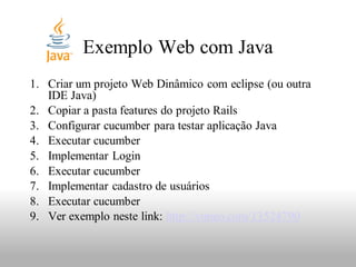 Exemplo Web com Java
1. Criar um projeto Web Dinâmico com eclipse (ou outra
   IDE Java)
2. Copiar a pasta features do projeto Rails
3. Configurar cucumber para testar aplicação Java
4. Executar cucumber
5. Implementar Login
6. Executar cucumber
7. Implementar cadastro de usuários
8. Executar cucumber
9. Ver exemplo neste link: http://vimeo.com/13524790
 
