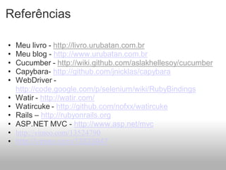 Referências

•   Meu livro - http://livro.urubatan.com.br
•   Meu blog - http://www.urubatan.com.br
•   Cucumber - http://wiki.github.com/aslakhellesoy/cucumber
•   Capybara- http://github.com/jnicklas/capybara
•   WebDriver -
    http://code.google.com/p/selenium/wiki/RubyBindings
•   Watir - http://watir.com/
•   Watircuke - http://github.com/nofxx/watircuke
•   Rails – http://rubyonrails.org
•   ASP.NET MVC - http://www.asp.net/mvc
•   http://vimeo.com/13524790
•   http://vimeo.com/13523947
 