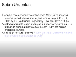 Sobre Urubatan

Trabalho com desenvolvimento desde 1997, já desenvolvi
  sistemas em diversas linguagens, como Delphi, C, C++,
  PHP, ASP, ColdFusion, Assembly, Leather, Java e Ruby.
Atualmente trabalho com pesquisa e desenvolvimento na HP,
  utilizando principalmente Java, e com Ruby em outros
  projetos e cursos.
Alem de ser o autor do livro "Ruby On Rails: Desenvolvimento
  fácil e Rápido de aplicações web"
 