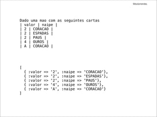@dudumendes




Dado uma mao com as seguintes cartas
| valor | naipe |
| 2 | CORACAO |
| 2 | ESPADAS |
| 2 | PAUS |
| 4 | OUROS |
| A | CORACAO |




[
    {   :valor   =>   '2',   :naipe   =>   'CORACAO'},
    {   :valor   =>   '2',   :naipe   =>   'ESPADAS'},
    {   :valor   =>   '2',   :naipe   =>   'PAUS'},
    {   :valor   =>   '4',   :naipe   =>   'OUROS'},
    {   :valor   =>   'A',   :naipe   =>   'CORACAO'}
]
 