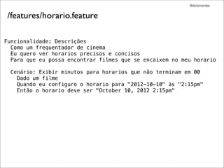 @dudumendes


 /features/horario.feature

Funcionalidade: Descrições
  Como um frequentador de cinema
  Eu quero ver horarios precisos e concisos
  Para que eu possa encontrar filmes que se encaixem no meu horario

  Cenário: Exibir minutos para horarios que não terminam em 00
    Dado um filme
    Quando eu configuro o horario para "2012-10-10" às "2:15pm"
    Então o horario deve ser "October 10, 2012 2:15pm"
 
