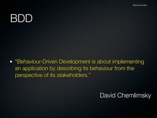 @dudumendes




BDD


“Behaviour-Driven Development is about implementing
an application by describing its behaviour from the
perspective of its stakeholders.”


                                 David Chemlimsky
 