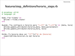 @dudumendes




   features/step_deﬁnitions/horario_steps.rb
# encoding: utf-8
# language: pt

Dado /^um filme$/ do
  @filme = Filme.create!
end

Quando /^eu configuro o horario para "(.*?)" às "(.*?)"$/ do |data, hora|
  @filme.update_attribute(:horario_data, Date.parse(data))
  @filme.update_attribute(:horario_hora, hora)
end

Então /^o horario deve ser "([^"]*)"$/ do |horario|
  expect(@filme.horario).to eql horario
end
 