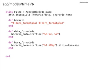 @dudumendes

app/models/ﬁlme.rb
 class Filme < ActiveRecord::Base
   attr_accessible :horario_data, :horario_hora

   def horario
     "#{data_formatada} #{hora_formatada}"
   end

   def data_formatada
     horario_data.strftime("%B %d, %Y")
   end

   def hora_formatada
     horario_hora.strftime("%l:%M%p").strip.downcase
   end


 end
 