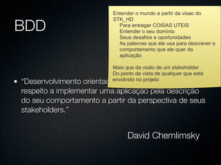 Entender o mundo a partir da visao do


BDD
                         STK_HD
                           Para entregar COISAS UTEIS
                           Entender o seu domínio
                           Seus desafios e oportunidades
                           As palavras que ele usa para descrever o
                           comportamento que ele quer da
                           aplicação

                         Mais que da visão de um stakeholder
                         Do ponto de vista de qualquer que está
“Desenvolvimento orientado a comportamento diz
                         envolvido no projeto

respeito a implementar uma aplicação pela descrição
do seu comportamento a partir da perspectiva de seus
stakeholders.”


                               David Chemlimsky
 