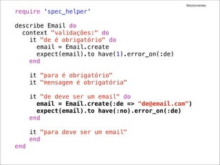 @dudumendes

require 'spec_helper'

describe Email do
  context "validações:" do
    it "de é obrigatório" do
      email = Email.create
      expect(email).to have(1).error_on(:de)
    end

      it "para é obrigatório"
      it "mensagem é obrigatória"

      it "de deve ser um email" do
        email = Email.create(:de => "de@email.com")
        expect(email).to have(:no).error_on(:de)
      end

      it "para deve ser um email"
      end
end
 
