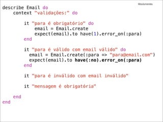 @dudumendes

describe Email do
    context "validações:" do

            it "para é obrigatório" do
                email = Email.create
                expect(email).to have(1).error_on(:para)
            end

            it "para é válido com email válido" do
              email = Email.create(:para => "para@email.com")
              expect(email).to have(:no).error_on(:para)
            end

            it "para é inválido com email inválido"

            it "mensagem é obrigatória"

      end
end
 