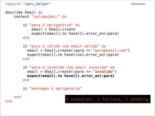 require 'spec_helper'                                           @dudumendes



describe Email do
    context "validações:" do

            it "para é obrigatório" do
                email = Email.create
                expect(email).to have(1).error_on(:para)
            end

            it "para é válido com email válido" do
              email = Email.create(:para => "para@email.com")
              expect(email).to have(:no).error_on(:para)
            end

            it "para é inválido com email inválido" do
              email = Email.create(:para => "invalido")
              expect(email).to have(1).error_on(:para)
            end

            it "mensagem é obrigatória"

      end
end
 