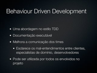 Behaviour Driven Development

  Uma abordagem no estilo TDD
  Documentação executável
  Melhora a comunicação dos times
    Esclarece os mal-entendimentos entre clientes,
    especialistas de domínio, desenvolvedores
  Pode ser utilizada por todos os envolvidos no
  projeto
 