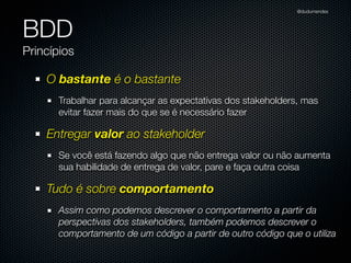 @dudumendes




BDD
Princípios

    O bastante é o bastante
      Trabalhar para alcançar as expectativas dos stakeholders, mas
      evitar fazer mais do que se é necessário fazer

    Entregar valor ao stakeholder
      Se você está fazendo algo que não entrega valor ou não aumenta
      sua habilidade de entrega de valor, pare e faça outra coisa

    Tudo é sobre comportamento
      Assim como podemos descrever o comportamento a partir da
      perspectivas dos stakeholders, também podemos descrever o
      comportamento de um código a partir de outro código que o utiliza
 