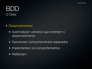 @dudumendes




BDD
O Ciclo


 Desenvolvedores
    Automatizam cenários que orientam o
    desenvolvimento
    Descrevem comportamentos esperados
    Implementam os comportamentos
    Refatoram
 