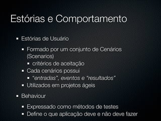 Estórias e Comportamento
  Estórias de Usuário
    Formado por um conjunto de Cenários
    (Scenarios)
      critérios de aceitação
    Cada cenários possui
      “entradas”, eventos e “resultados”
    Utilizados em projetos ágeis
  Behaviour
    Expressado como métodos de testes
    Deﬁne o que aplicação deve e não deve fazer
 
