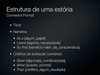 Estrutura de uma estória
Connextra Format

   Título
   Narrativa
     As a [algum_papel]
     I want [alguma_necessidade]
     So that [beneﬁcio/valor_da_caracteristica]
   Critérios de aceitação (cenários)
     Given [alguma(s)_condicao(oes)]
     When [evento_ocorrer]
     Then [certiﬁco_algum_resultado]
 