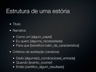 Estrutura de uma estória

  Título
  Narrativa
    Como um [algum_papel]
    Eu quero [alguma_necessidade]
    Para que [beneﬁcio/valor_da_caracteristica]
  Critérios de aceitação (cenários)
    Dado [alguma(s)_condicao(oes)_entrada]
    Quando [evento_ocorrer]
    Então [certiﬁco_algum_resultado]
 