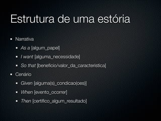 Estrutura de uma estória
 Narrativa
   As a [algum_papel]
   I want [alguma_necessidade]
   So that [beneﬁcio/valor_da_caracteristica]
 Cenário
   Given [alguma(s)_condicao(oes)]
   When [evento_ocorrer]
   Then [certiﬁco_algum_resultado]
 