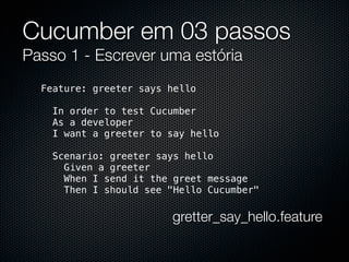 Cucumber em 03 passos
Passo 1 - Escrever uma estória
  Feature: greeter says hello

    In order to test Cucumber
    As a developer
    I want a greeter to say hello

    Scenario: greeter says hello
      Given a greeter
      When I send it the greet message
      Then I should see "Hello Cucumber"

                        gretter_say_hello.feature
 