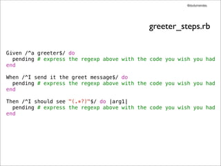@dudumendes




                                             greeter_steps.rb

Given /^a greeter$/ do
  pending # express the regexp above with the code you wish you had
end

When /^I send it the greet message$/ do
  pending # express the regexp above with the code you wish you had
end

Then /^I should see "(.*?)"$/ do |arg1|
  pending # express the regexp above with the code you wish you had
end
 