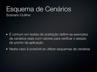 Esquema de Cenários
Scenario Outline




  É comum em testes de aceitação deﬁnir-se exemplos
  de cenários reais com valores para veriﬁcar o estado
  de pronto da aplicação
  Neste caso é possível se utilizar esquemas de cenários
 