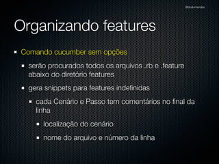 @dudumendes




Organizando features
Comando cucumber sem opções
  serão procurados todos os arquivos .rb e .feature
  abaixo do diretório features
  gera snippets para features indeﬁnidas
    cada Cenário e Passo tem comentários no ﬁnal da
    linha
      localização do cenário
      nome do arquivo e número da linha
 