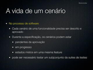 @dudumendes




A vida de um cenário
No processo de software
  Cada cenário de uma funcionalidade precisa ser descrito e
  aprovado
  Durente a especiﬁcação, os cenários podem estar
    pendentes de aprovação
    em progresso
    estados mistos em uma mesma feature
  pode ser necessário testar um subjconjunto da suites de testes
 