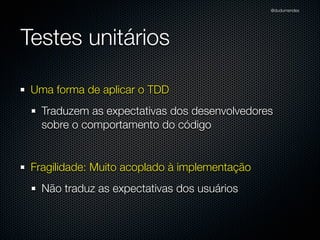 @dudumendes




Testes unitários

 Uma forma de aplicar o TDD
   Traduzem as expectativas dos desenvolvedores
   sobre o comportamento do código


 Fragilidade: Muito acoplado à implementação
   Não traduz as expectativas dos usuários
 