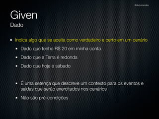 @dudumendes




Given
Dado

 Indica algo que se aceita como verdadeiro e certo em um cenário
   Dado que tenho R$ 20 em minha conta
   Dado que a Terra é redonda
   Dado que hoje é sábado


   É uma setença que descreve um contexto para os eventos e
   saídas que serão exercitados nos cenários
   Não são pré-condições
 