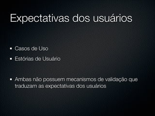 Expectativas dos usuários

Casos de Uso
Estórias de Usuário


Ambas não possuem mecanismos de validação que
traduzam as expectativas dos usuários
 