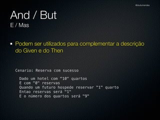@dudumendes




And / But
E / Mas


 Podem ser utilizados para complementar a descrição
 do Given e do Then


 Cenario: Reserva com sucesso

   Dado um hotel com "10" quartos
   E com "0" reservas
   Quando um futuro hospede reservar "1" quarto
   Entao reservas será "1"
   E o número dos quartos será "9"
 