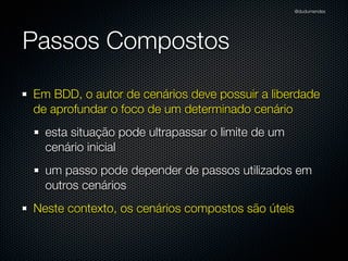 @dudumendes




Passos Compostos

Em BDD, o autor de cenários deve possuir a liberdade
de aprofundar o foco de um determinado cenário
  esta situação pode ultrapassar o limite de um
  cenário inicial
  um passo pode depender de passos utilizados em
  outros cenários
Neste contexto, os cenários compostos são úteis
 