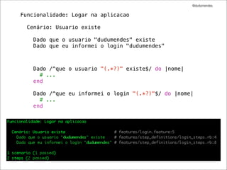 @dudumendes


Funcionalidade: Logar na aplicacao

  Cenário: Usuario existe

    Dado que o usuario "dudumendes" existe
    Dado que eu informei o login "dudumendes"



    Dado /^que o usuario "(.*?)" existe$/ do |nome|
      # ...
    end

    Dado /^que eu informei o login "(.*?)"$/ do |nome|
      # ...
    end
 