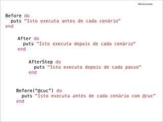 @dudumendes




Before do
  puts "Isto executa antes de cada cenário"
end

    After do
      puts "Isto executa depois de cada cenário"
    end

        AfterStep do
          puts "Isto executa depois de cada passo"
        end



    Before(“@cuc”) do
      puts "Isto executa antes de cada cenário com @cuc"
    end
 