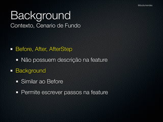 @dudumendes




Background
Contexto, Cenario de Fundo



 Before, After, AfterStep
   Não possuem descrição na feature
 Background
   Similar ao Before
   Permite escrever passos na feature
 