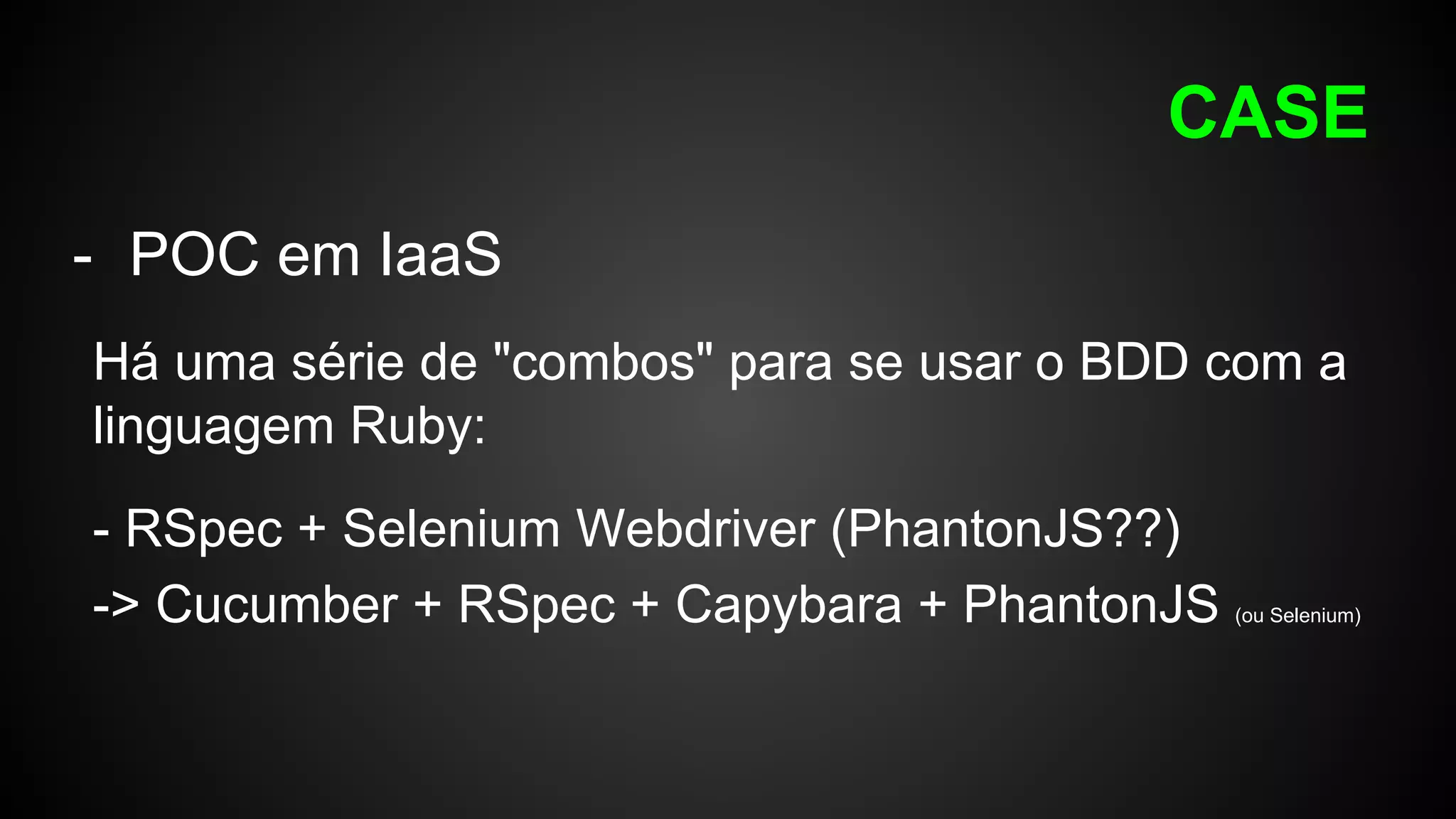 CASE
- POC em IaaS
Há uma série de "combos" para se usar o BDD com a
linguagem Ruby:
- RSpec + Selenium Webdriver (PhantonJS??)
-> Cucumber + RSpec + Capybara + PhantonJS (ou Selenium)
 