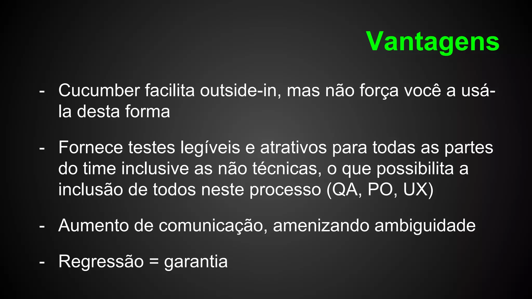 Vantagens
- Cucumber facilita outside-in, mas não força você a usá-
la desta forma
- Fornece testes legíveis e atrativos para todas as partes
do time inclusive as não técnicas, o que possibilita a
inclusão de todos neste processo (QA, PO, UX)
- Aumento de comunicação, amenizando ambiguidade
- Regressão = garantia
 
