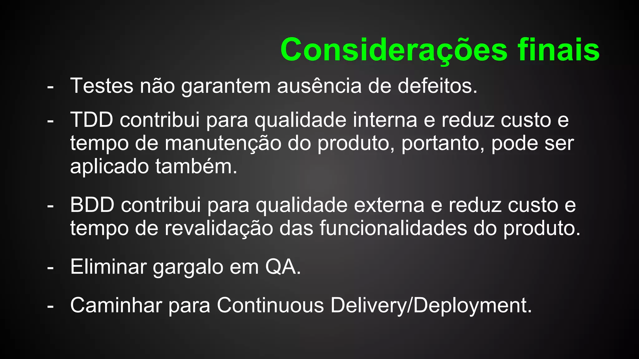 Considerações finais
- Testes não garantem ausência de defeitos.
- TDD contribui para qualidade interna e reduz custo e
tempo de manutenção do produto, portanto, pode ser
aplicado também.
- BDD contribui para qualidade externa e reduz custo e
tempo de revalidação das funcionalidades do produto.
- Eliminar gargalo em QA.
- Caminhar para Continuous Delivery/Deployment.
 