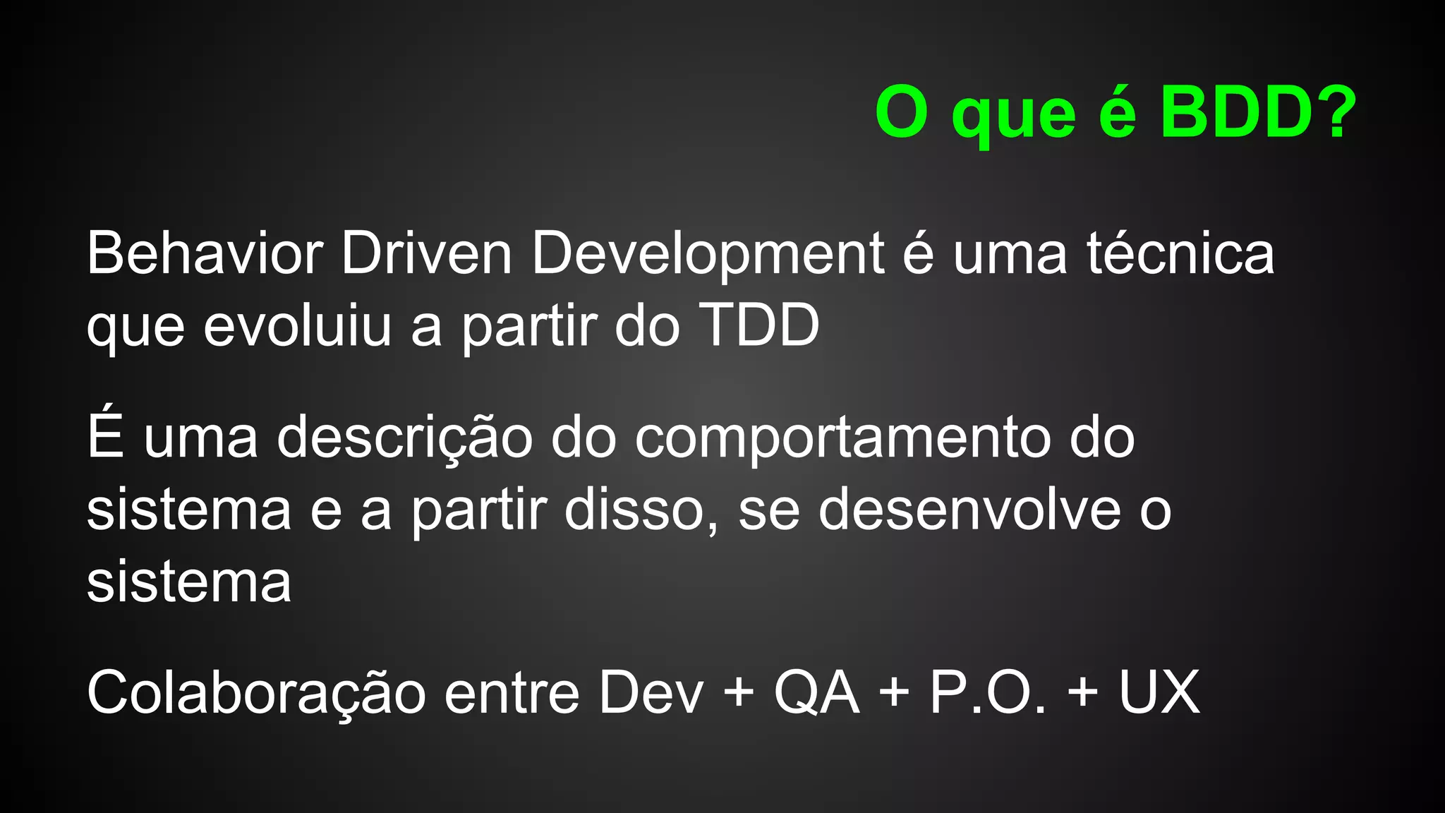 O que é BDD?
Behavior Driven Development é uma técnica
que evoluiu a partir do TDD
É uma descrição do comportamento do
sistema e a partir disso, se desenvolve o
sistema
Colaboração entre Dev + QA + P.O. + UX
 