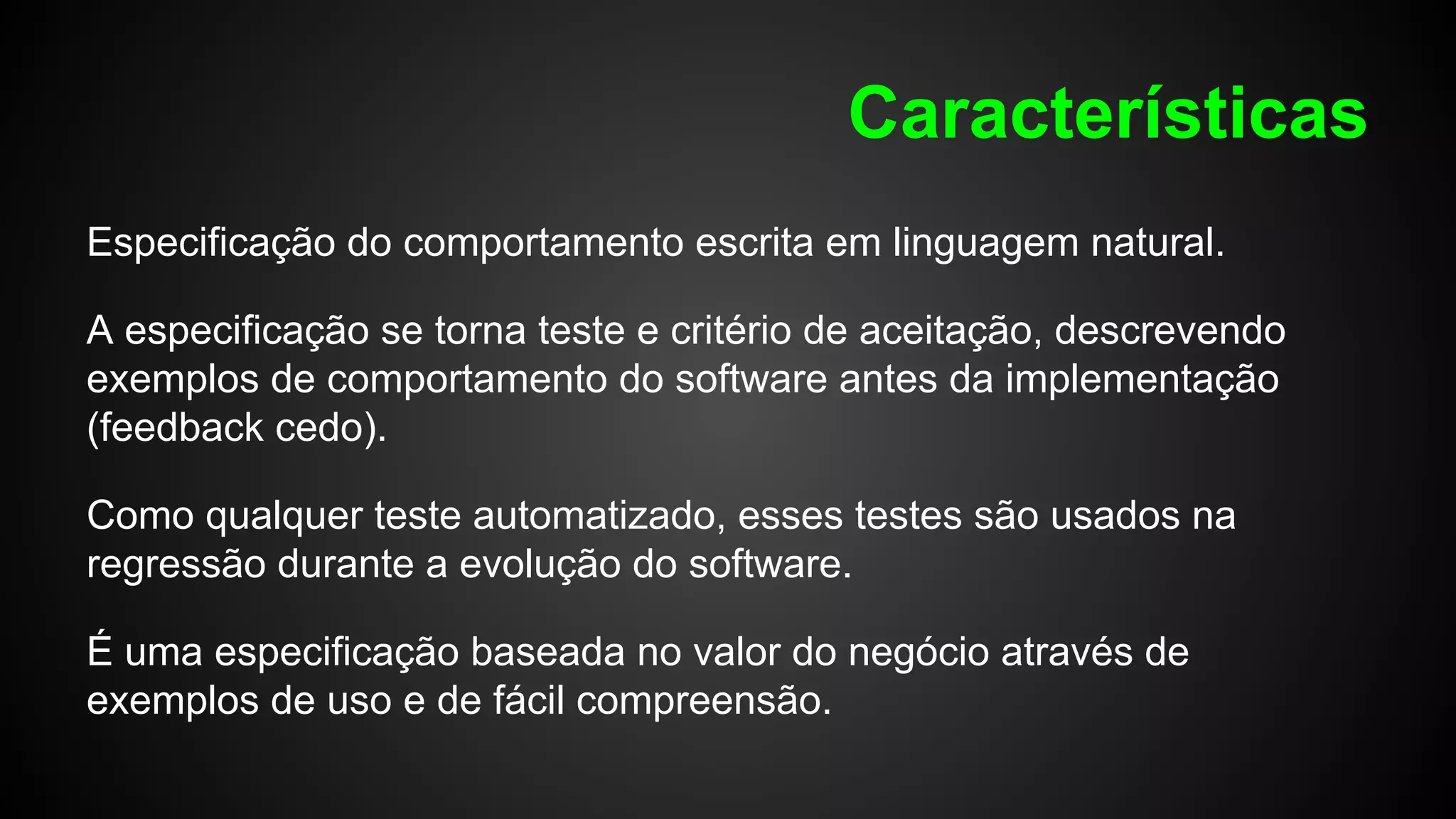 Características
Especificação do comportamento escrita em linguagem natural.
A especificação se torna teste e critério de aceitação, descrevendo
exemplos de comportamento do software antes da implementação
(feedback cedo).
Como qualquer teste automatizado, esses testes são usados na
regressão durante a evolução do software.
É uma especificação baseada no valor do negócio através de
exemplos de uso e de fácil compreensão.
 