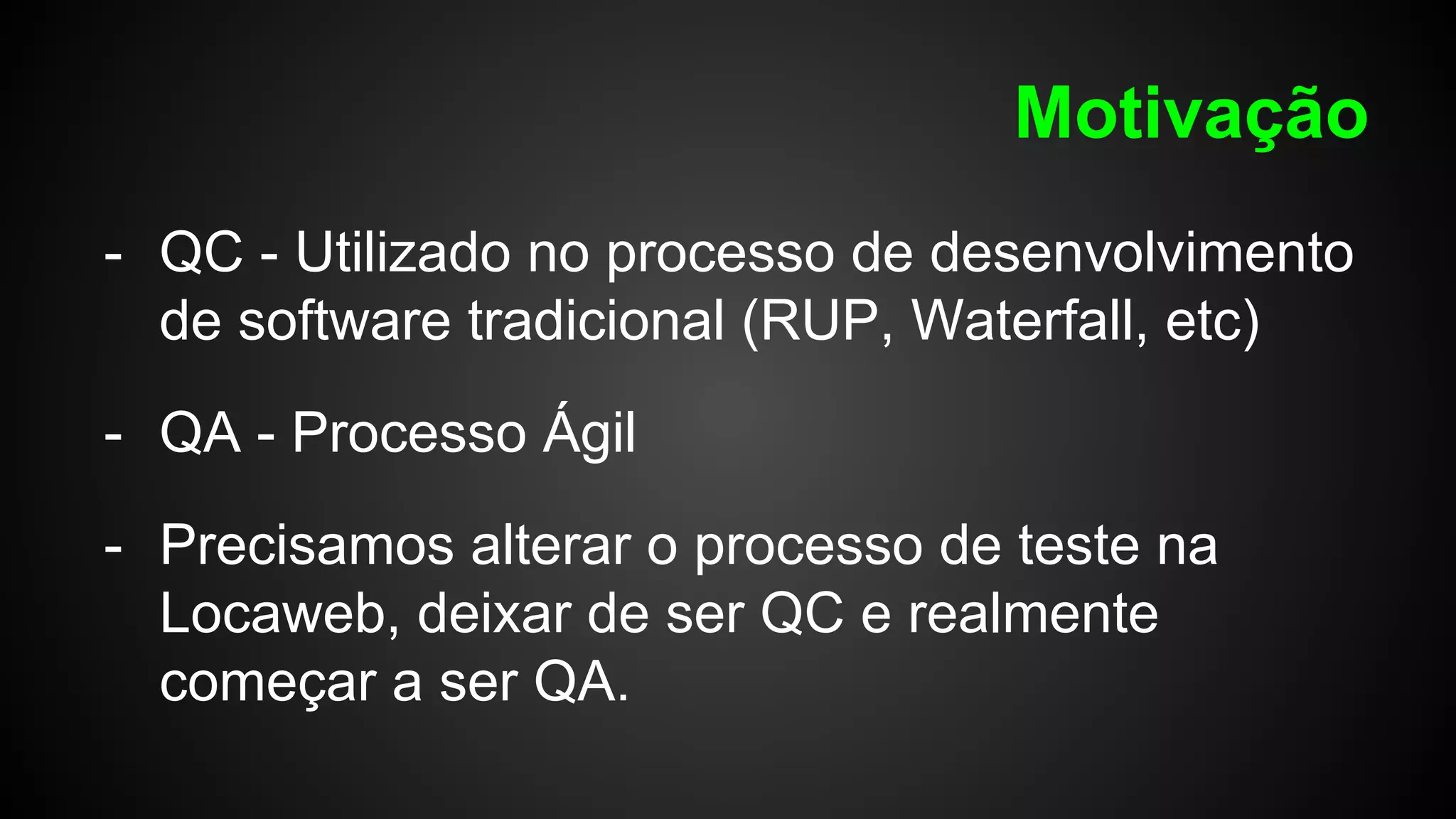Motivação
- QC - Utilizado no processo de desenvolvimento
de software tradicional (RUP, Waterfall, etc)
- QA - Processo Ágil
- Precisamos alterar o processo de teste na
Locaweb, deixar de ser QC e realmente
começar a ser QA.
 
