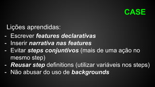 CASE
Lições aprendidas:
- Escrever features declarativas
- Inserir narrativa nas features
- Evitar steps conjuntivos (mais de uma ação no
mesmo step)
- Reusar step definitions (utilizar variáveis nos steps)
- Não abusar do uso de backgrounds
 