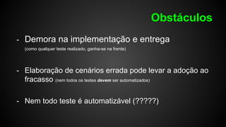 Obstáculos
- Demora na implementação e entrega
(como qualquer teste realizado, ganha-se na frente)
- Elaboração de cenários errada pode levar a adoção ao
fracasso (nem todos os testes devem ser automatizados)
- Nem todo teste é automatizável (?????)
 