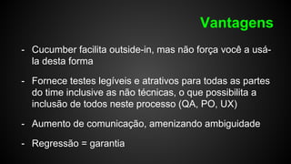 Vantagens
- Cucumber facilita outside-in, mas não força você a usá-
la desta forma
- Fornece testes legíveis e atrativos para todas as partes
do time inclusive as não técnicas, o que possibilita a
inclusão de todos neste processo (QA, PO, UX)
- Aumento de comunicação, amenizando ambiguidade
- Regressão = garantia
 