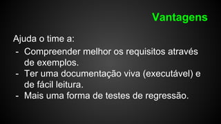 Vantagens
Ajuda o time a:
- Compreender melhor os requisitos através
de exemplos.
- Ter uma documentação viva (executável) e
de fácil leitura.
- Mais uma forma de testes de regressão.
 