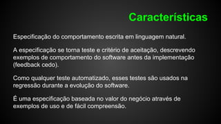 Características
Especificação do comportamento escrita em linguagem natural.
A especificação se torna teste e critério de aceitação, descrevendo
exemplos de comportamento do software antes da implementação
(feedback cedo).
Como qualquer teste automatizado, esses testes são usados na
regressão durante a evolução do software.
É uma especificação baseada no valor do negócio através de
exemplos de uso e de fácil compreensão.
 