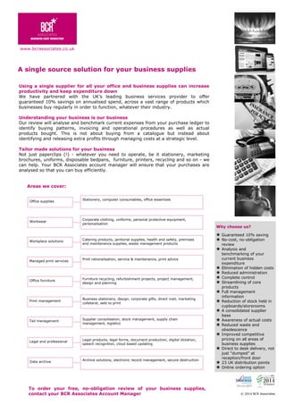 A single source solution for your business supplies
To order your free, no-obligation review of your business supplies,
contact your BCR Associates Account Manager © 2014 BCR Associates
Using a single supplier for all your office and business supplies can increase
productivity and keep expenditure down
We have partnered with the UK’s leading business services provider to offer
guaranteed 10% savings on annualised spend, across a vast range of products which
businesses buy regularly in order to function, whatever their industry.
Understanding your business is our business
Our review will analyse and benchmark current expenses from your purchase ledger to
identify buying patterns, invoicing and operational procedures as well as actual
products bought. This is not about buying from a catalogue but instead about
identifying and releasing extra profits through managing costs at a strategic level.
Tailor made solutions for your business
Not just paperclips (!) - whatever you need to operate, be it stationery, marketing
brochures, uniforms, disposable bedpans, furniture, printers, recycling and so on - we
can help. Your BCR Associates account manager will ensure that your purchases are
analysed so that you can buy efficiently.
Why choose us?
 Guaranteed 10% saving
 No-cost, no-obligation
review
 Analysis and
benchmarking of your
current business
expenditure
 Elimination of hidden costs
 Reduced administration
 Complete control
 Streamlining of core
products
 Full management
information
 Reduction of stock held in
cupboards/storerooms
 A consolidated supplier
base
 Awareness of actual costs
 Reduced waste and
obsolescence
 Improved competitive
pricing on all areas of
business supplies
 Direct to desk delivery, not
just “dumped” at
reception/front door
 23 UK distribution points
 Online ordering option
Areas we cover:
Office supplies
Workwear
Workplace solutions
Managed print services
Data archive
Office furniture
Print management
Tail management
Legal and professional
Corporate clothing, uniforms, personal protective equipment,
personalisation
Stationery, computer consumables, office essentials
Catering products, janitorial supplies, health and safety, premises
and maintenance supplies, waste management products
Print rationalisation, service & maintenance, print advice
Furniture recycling, refurbishment projects, project management,
design and planning
Business stationery, design, corporate gifts, direct mail, marketing
collateral, web to print
Supplier consolidation, stock management, supply chain
management, logistics
Legal products, legal forms, document production, digital dictation,
speech recognition, cloud based updating
Archive solutions, electronic record management, secure destruction
www.bcrassociates.co.uk
 