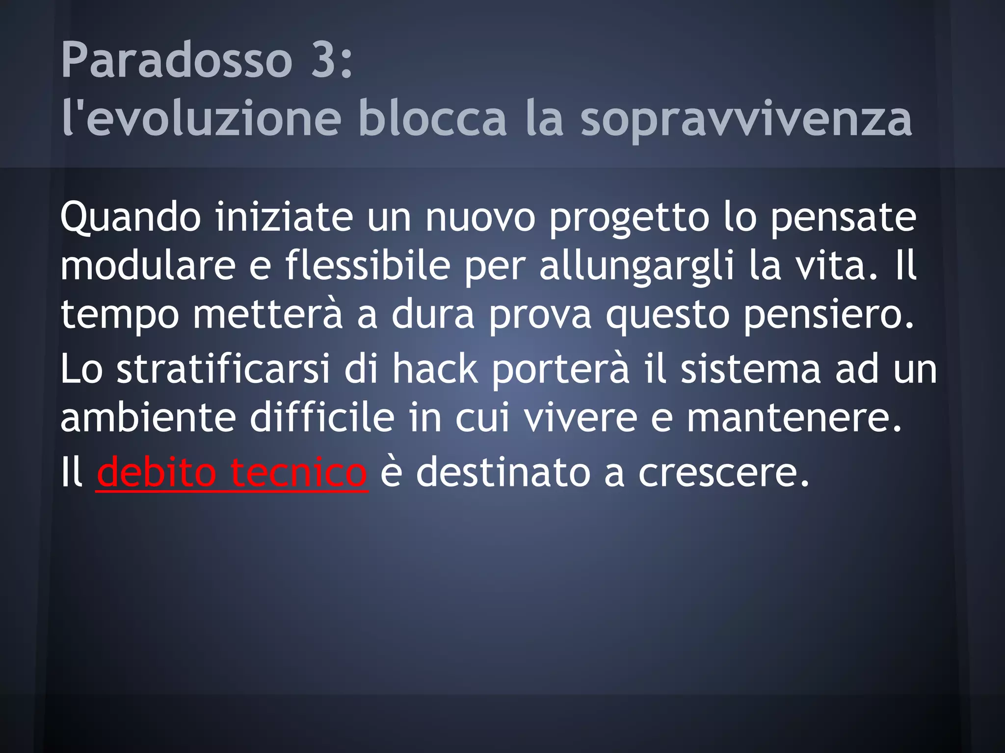Paradosso 3:
l'evoluzione blocca la sopravvivenza
Quando iniziate un nuovo progetto lo pensate
modulare e flessibile per allungargli la vita. Il
tempo metterà a dura prova questo pensiero.
Lo stratificarsi di hack porterà il sistema ad un
ambiente difficile in cui vivere e mantenere.
Il debito tecnico è destinato a crescere.
 