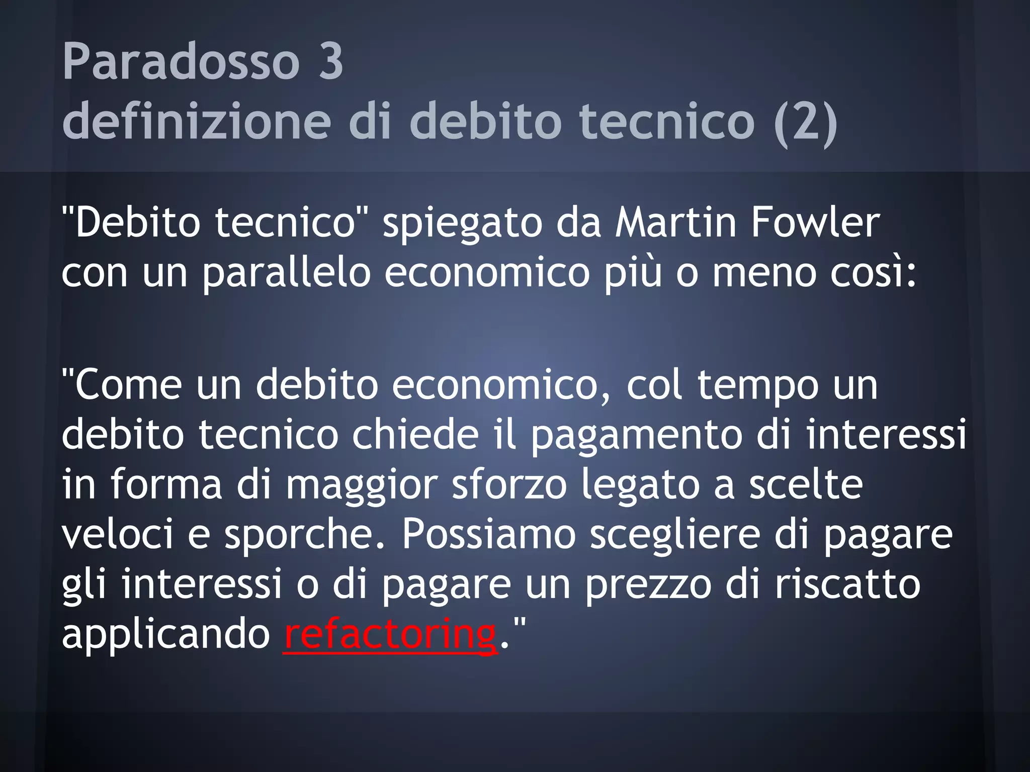 Paradosso 3
definizione di debito tecnico (2)
"Debito tecnico" spiegato da Martin Fowler
con un parallelo economico più o meno così:
"Come un debito economico, col tempo un
debito tecnico chiede il pagamento di interessi
in forma di maggior sforzo legato a scelte
veloci e sporche. Possiamo scegliere di pagare
gli interessi o di pagare un prezzo di riscatto
applicando refactoring."
 