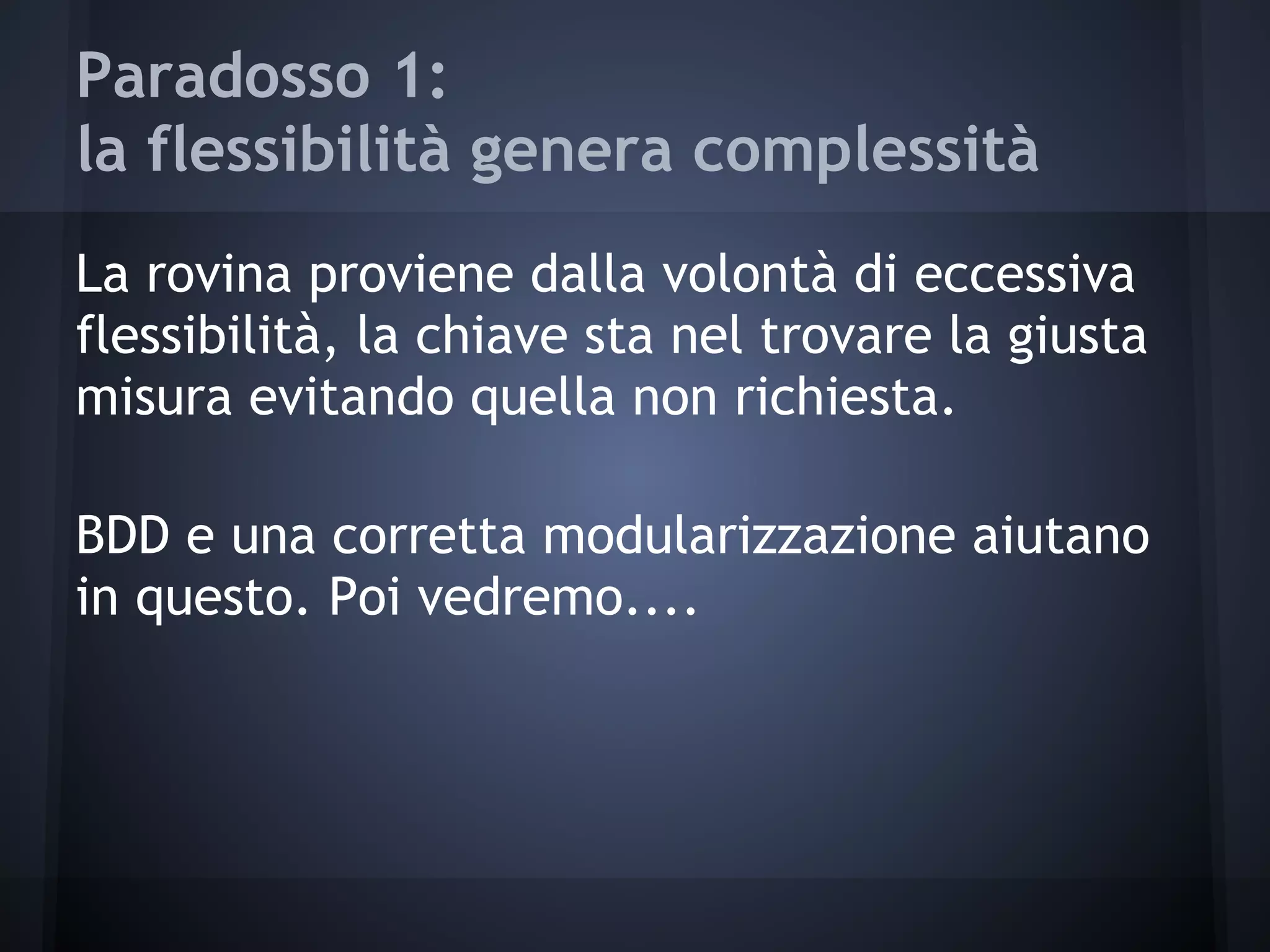 Paradosso 1:
la flessibilità genera complessità
La rovina proviene dalla volontà di eccessiva
flessibilità, la chiave sta nel trovare la giusta
misura evitando quella non richiesta.
BDD e una corretta modularizzazione aiutano
in questo. Poi vedremo....
 
