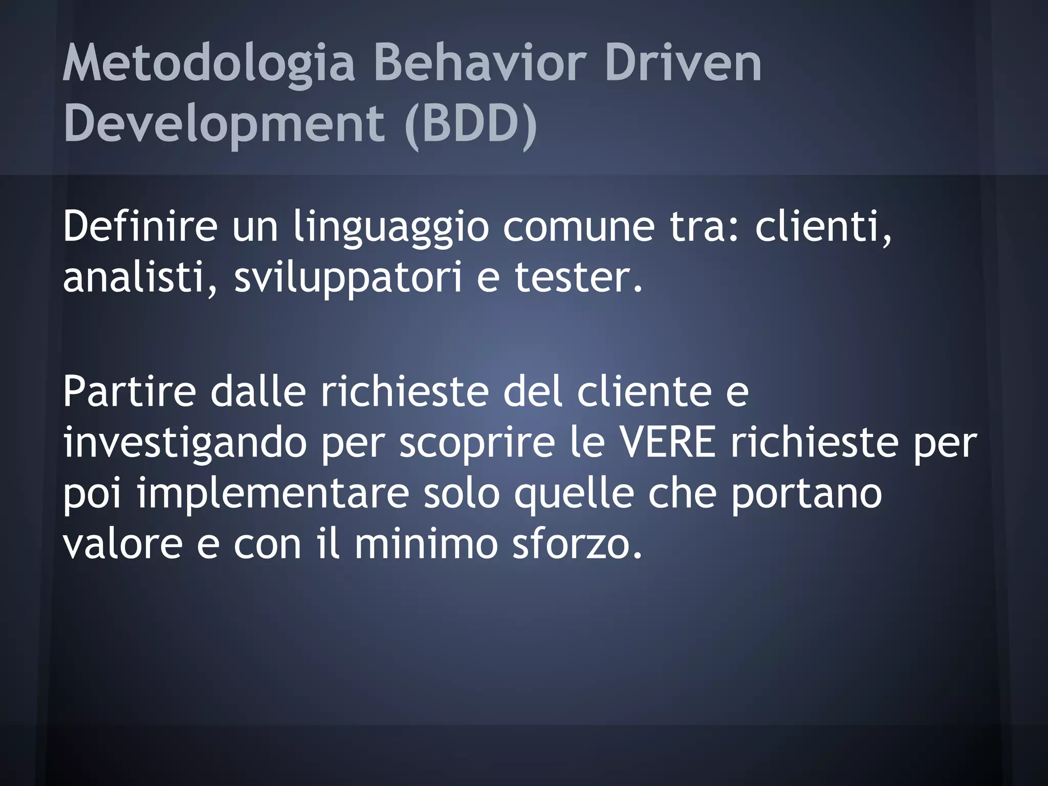Metodologia Behavior Driven
Development (BDD)
Definire un linguaggio comune tra: clienti,
analisti, sviluppatori e tester.
Partire dalle richieste del cliente e
investigando per scoprire le VERE richieste per
poi implementare solo quelle che portano
valore e con il minimo sforzo.
 
